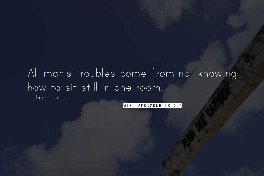 Blaise Pascal Quotes: All man's troubles come from not knowing how to sit still in one room.