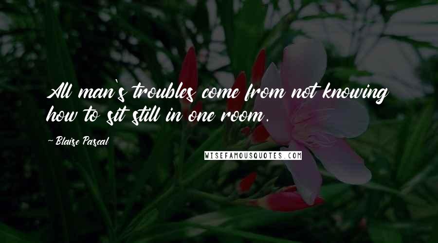 Blaise Pascal Quotes: All man's troubles come from not knowing how to sit still in one room.