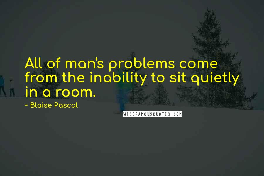 Blaise Pascal Quotes: All of man's problems come from the inability to sit quietly in a room.