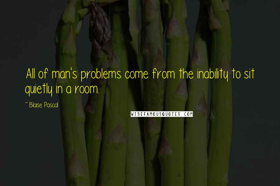 Blaise Pascal Quotes: All of man's problems come from the inability to sit quietly in a room.