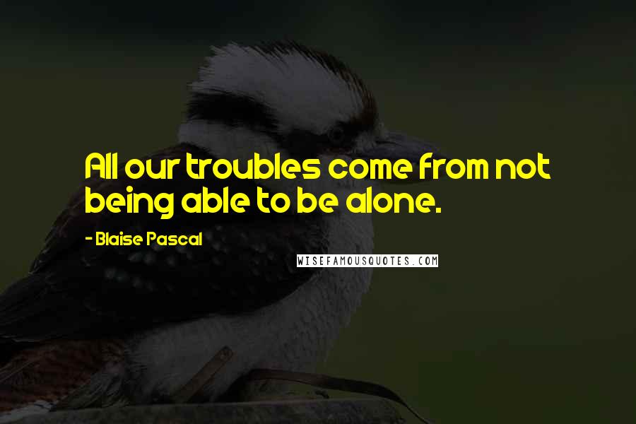 Blaise Pascal Quotes: All our troubles come from not being able to be alone.