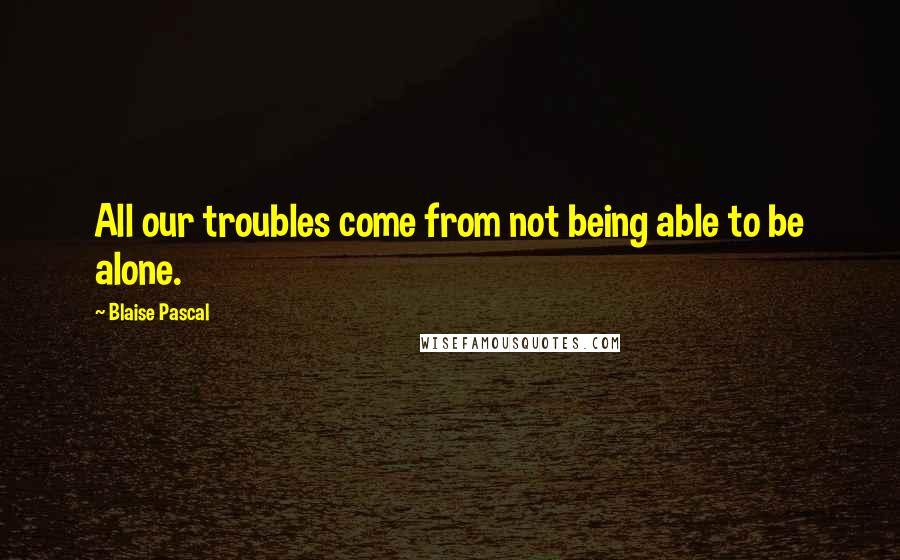 Blaise Pascal Quotes: All our troubles come from not being able to be alone.