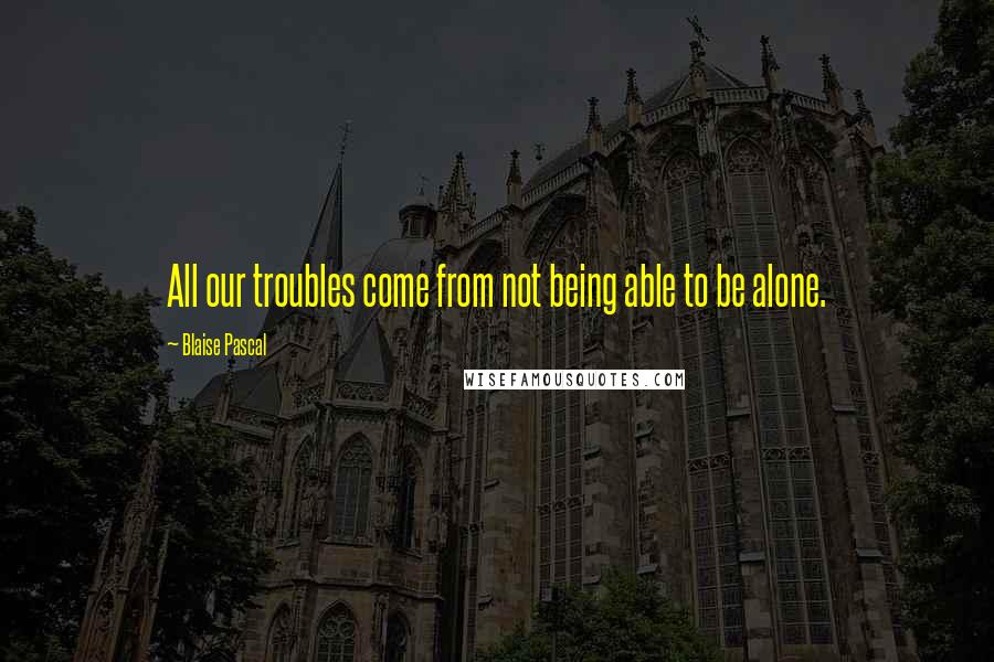 Blaise Pascal Quotes: All our troubles come from not being able to be alone.