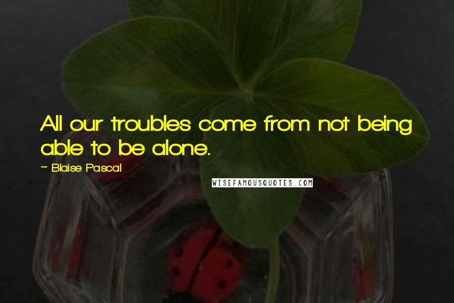 Blaise Pascal Quotes: All our troubles come from not being able to be alone.