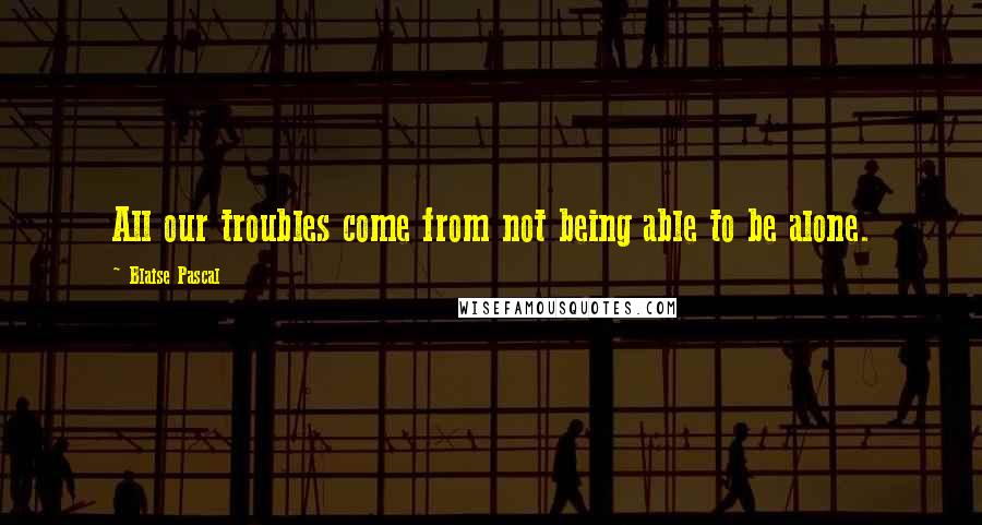 Blaise Pascal Quotes: All our troubles come from not being able to be alone.