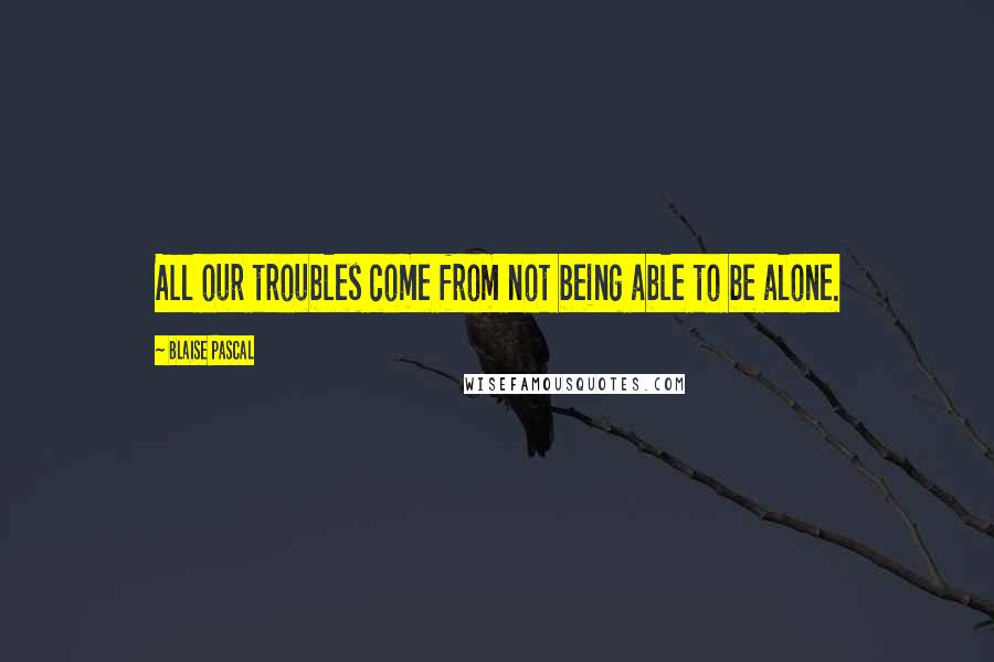 Blaise Pascal Quotes: All our troubles come from not being able to be alone.