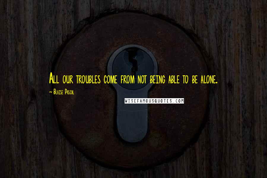 Blaise Pascal Quotes: All our troubles come from not being able to be alone.