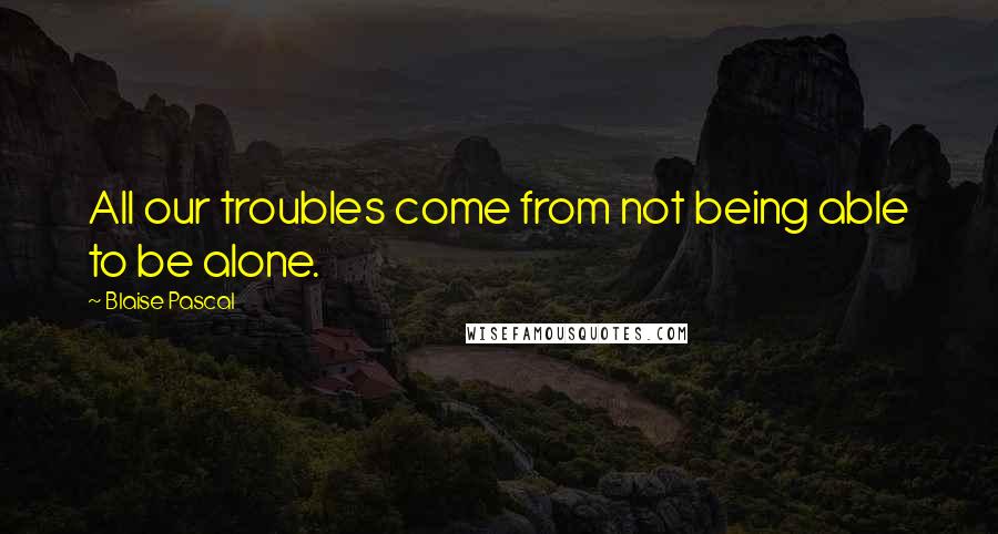 Blaise Pascal Quotes: All our troubles come from not being able to be alone.