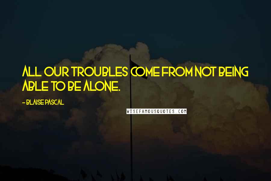 Blaise Pascal Quotes: All our troubles come from not being able to be alone.