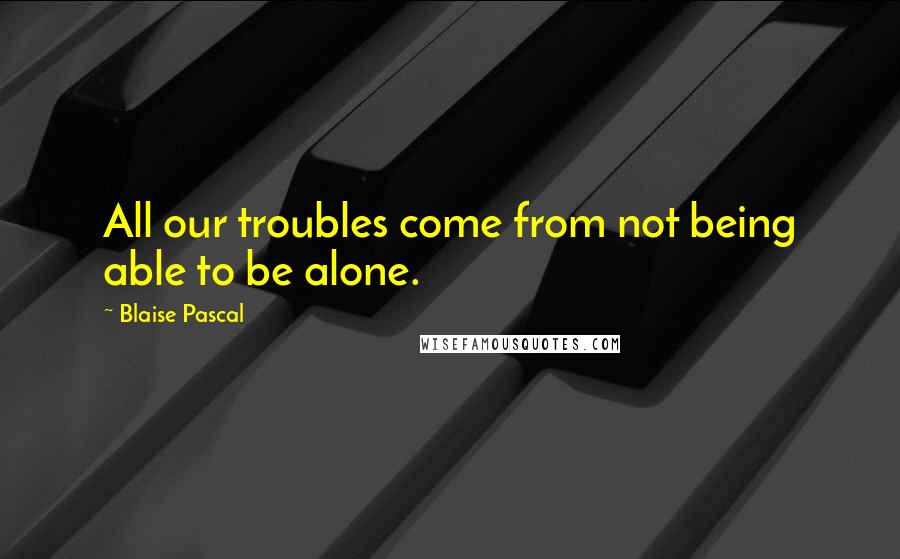 Blaise Pascal Quotes: All our troubles come from not being able to be alone.