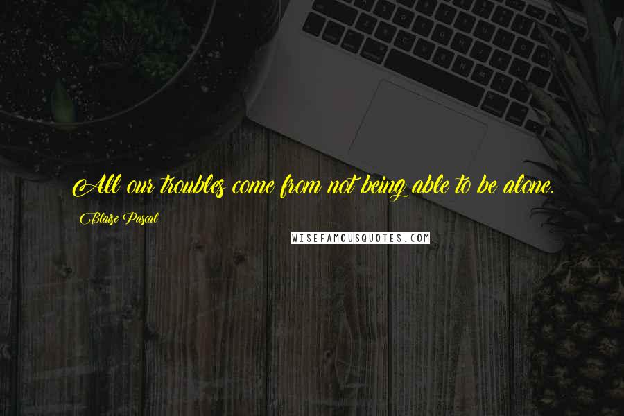 Blaise Pascal Quotes: All our troubles come from not being able to be alone.