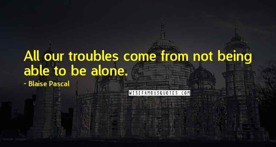 Blaise Pascal Quotes: All our troubles come from not being able to be alone.