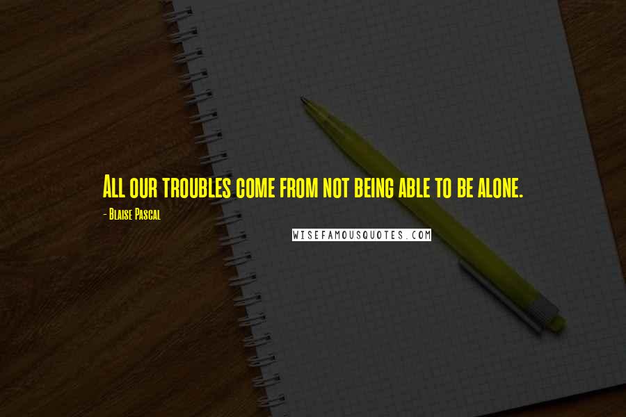 Blaise Pascal Quotes: All our troubles come from not being able to be alone.