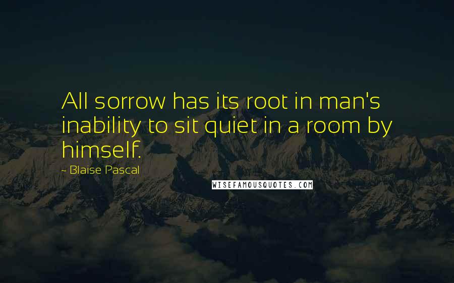 Blaise Pascal Quotes: All sorrow has its root in man's inability to sit quiet in a room by himself.