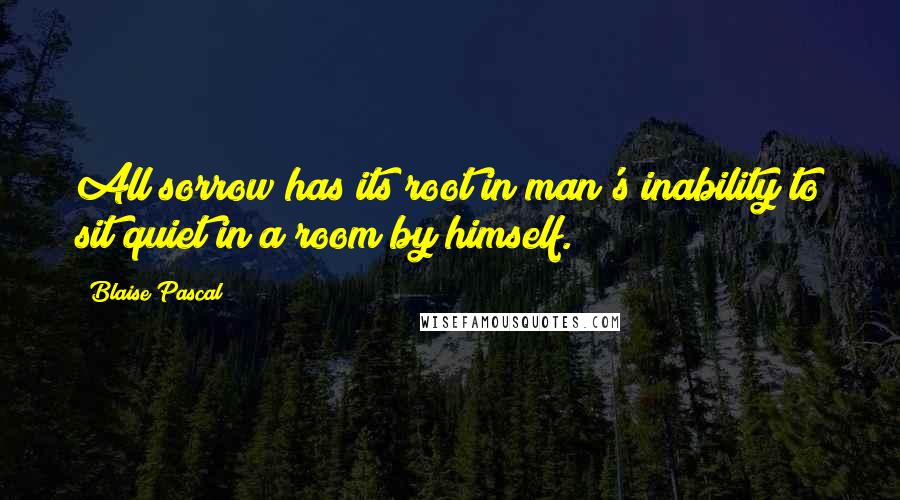 Blaise Pascal Quotes: All sorrow has its root in man's inability to sit quiet in a room by himself.