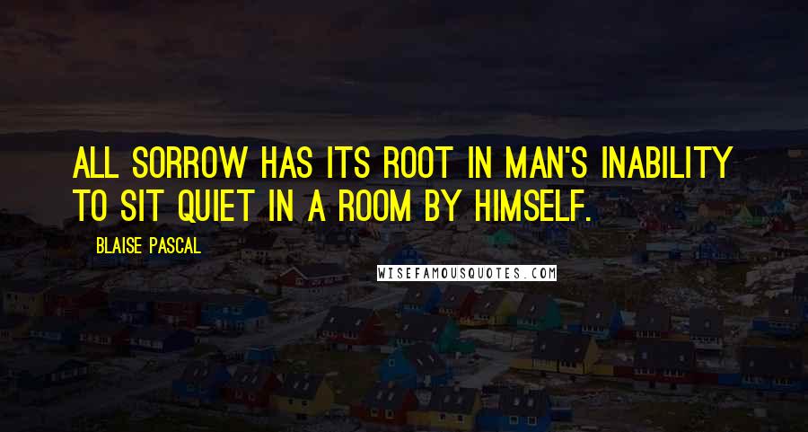 Blaise Pascal Quotes: All sorrow has its root in man's inability to sit quiet in a room by himself.