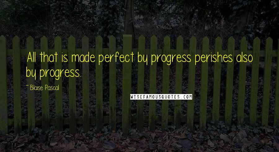 Blaise Pascal Quotes: All that is made perfect by progress perishes also by progress.