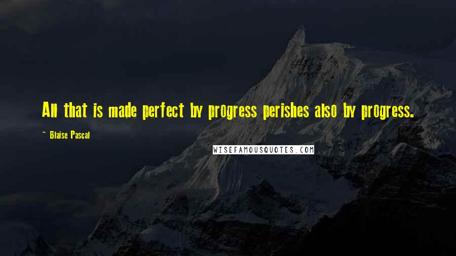 Blaise Pascal Quotes: All that is made perfect by progress perishes also by progress.