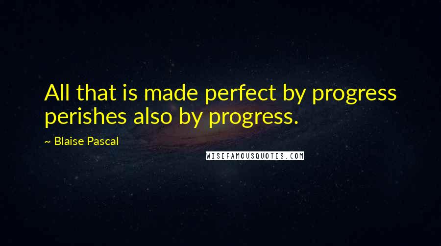 Blaise Pascal Quotes: All that is made perfect by progress perishes also by progress.