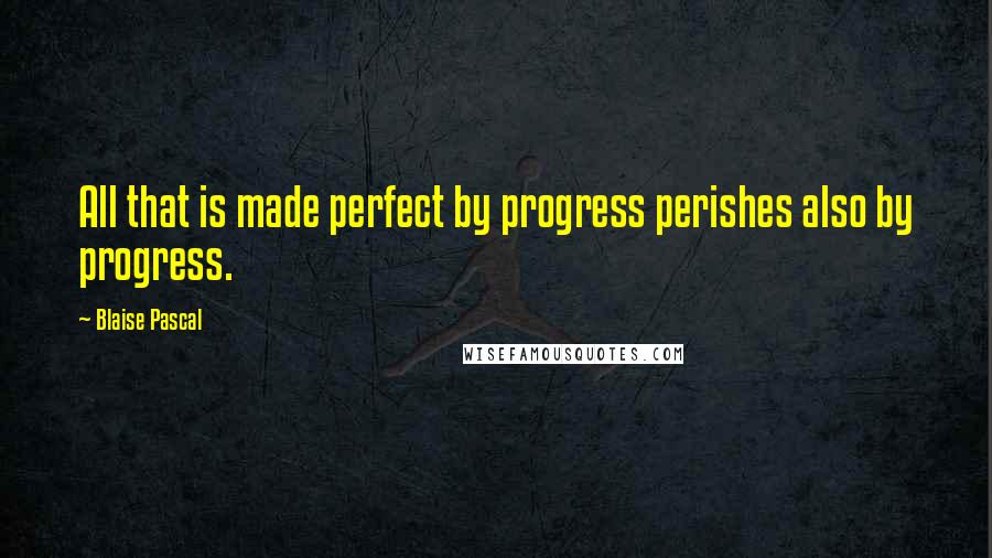 Blaise Pascal Quotes: All that is made perfect by progress perishes also by progress.