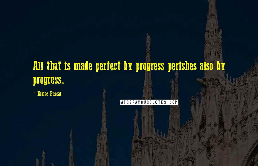 Blaise Pascal Quotes: All that is made perfect by progress perishes also by progress.