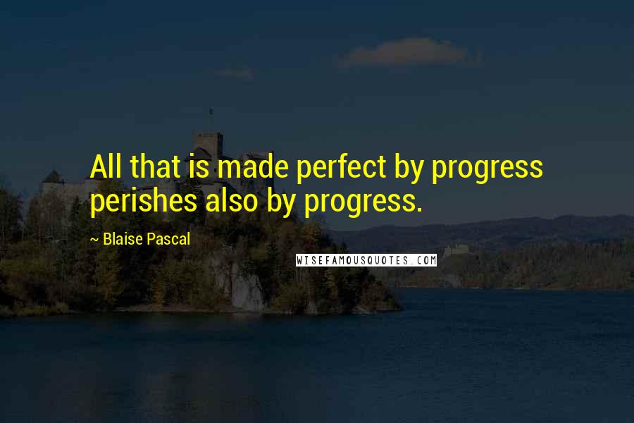 Blaise Pascal Quotes: All that is made perfect by progress perishes also by progress.