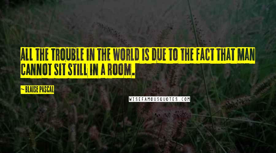 Blaise Pascal Quotes: All the trouble in the world is due to the fact that man cannot sit still in a room.