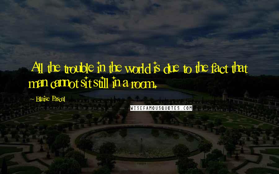 Blaise Pascal Quotes: All the trouble in the world is due to the fact that man cannot sit still in a room.