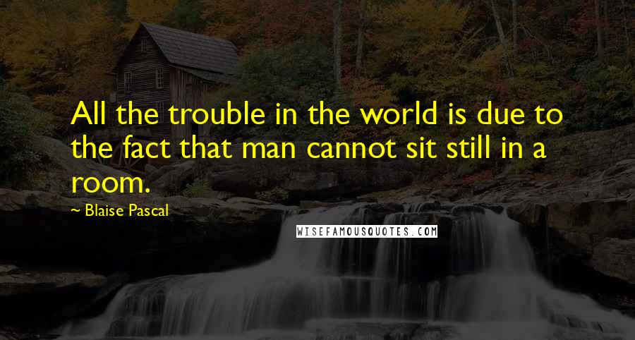 Blaise Pascal Quotes: All the trouble in the world is due to the fact that man cannot sit still in a room.