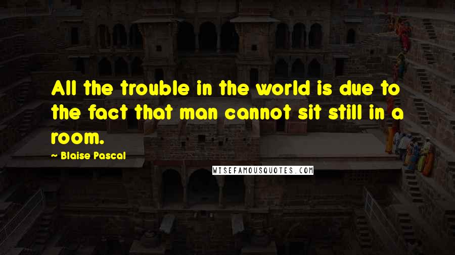 Blaise Pascal Quotes: All the trouble in the world is due to the fact that man cannot sit still in a room.