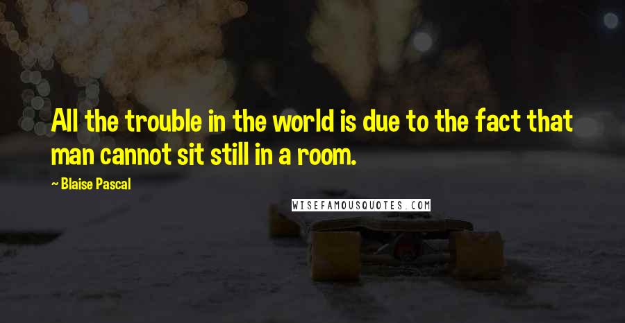 Blaise Pascal Quotes: All the trouble in the world is due to the fact that man cannot sit still in a room.