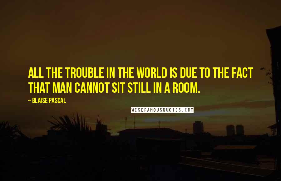 Blaise Pascal Quotes: All the trouble in the world is due to the fact that man cannot sit still in a room.