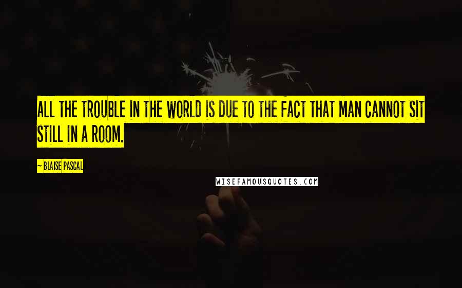 Blaise Pascal Quotes: All the trouble in the world is due to the fact that man cannot sit still in a room.