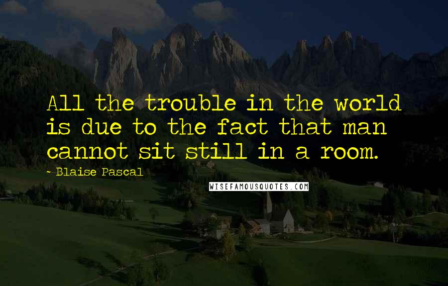 Blaise Pascal Quotes: All the trouble in the world is due to the fact that man cannot sit still in a room.