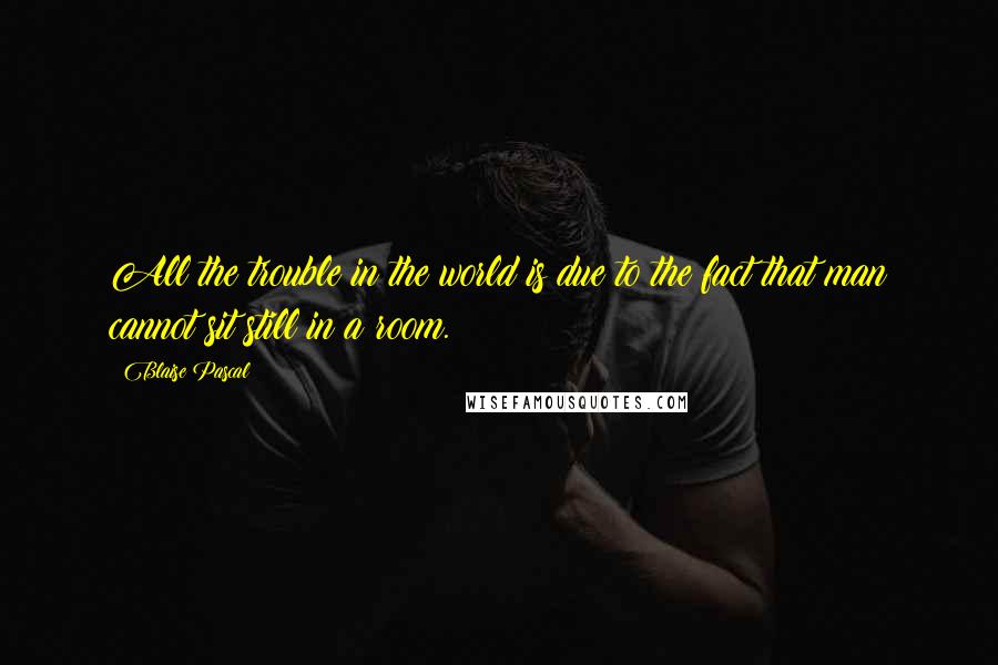 Blaise Pascal Quotes: All the trouble in the world is due to the fact that man cannot sit still in a room.