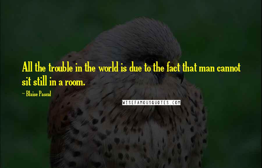 Blaise Pascal Quotes: All the trouble in the world is due to the fact that man cannot sit still in a room.