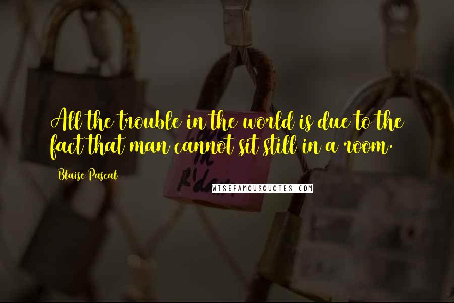 Blaise Pascal Quotes: All the trouble in the world is due to the fact that man cannot sit still in a room.