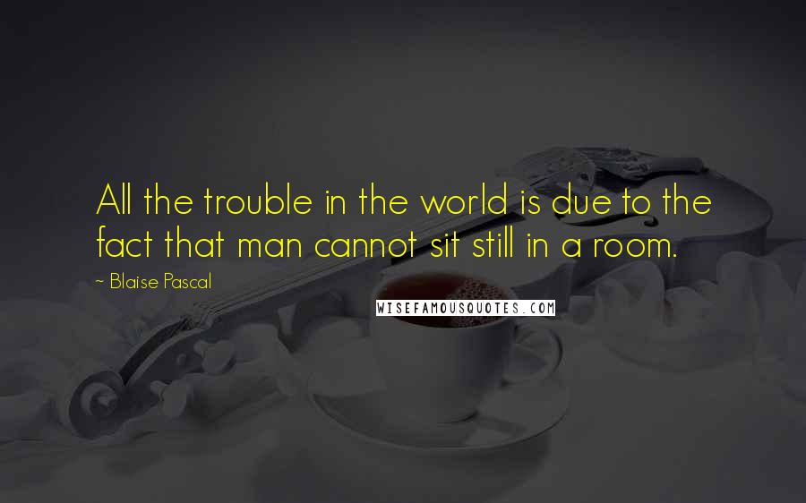 Blaise Pascal Quotes: All the trouble in the world is due to the fact that man cannot sit still in a room.