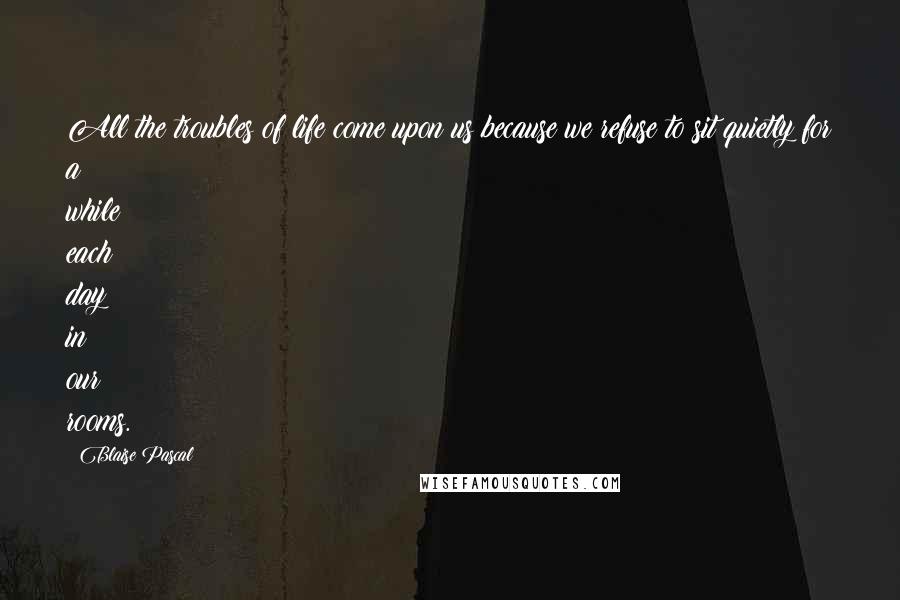 Blaise Pascal Quotes: All the troubles of life come upon us because we refuse to sit quietly for a while each day in our rooms.