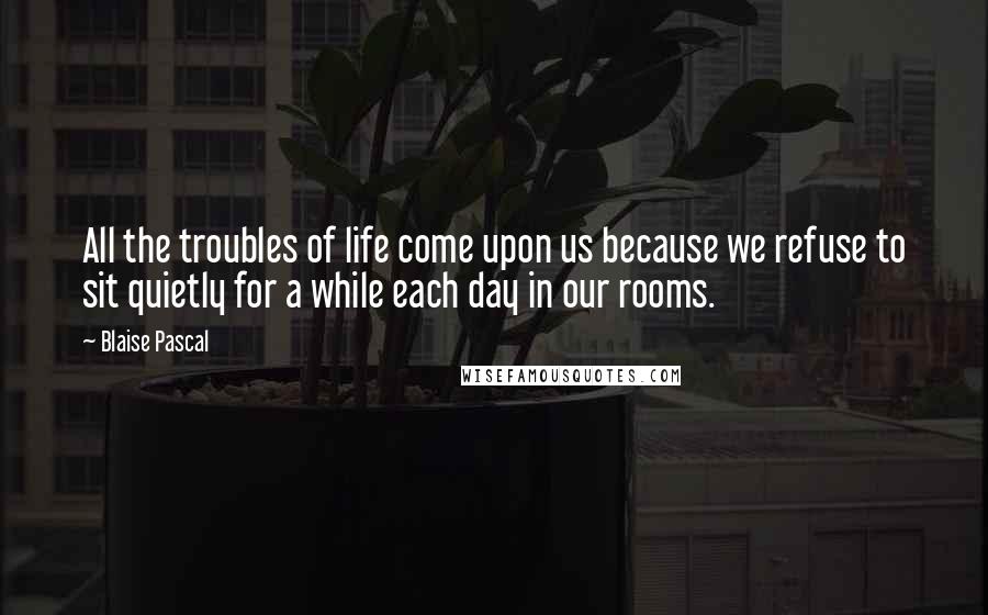 Blaise Pascal Quotes: All the troubles of life come upon us because we refuse to sit quietly for a while each day in our rooms.