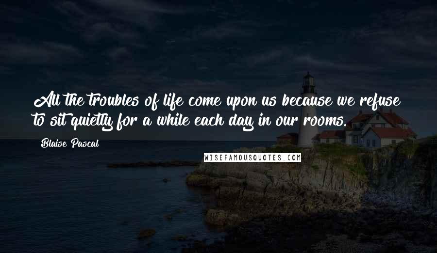 Blaise Pascal Quotes: All the troubles of life come upon us because we refuse to sit quietly for a while each day in our rooms.