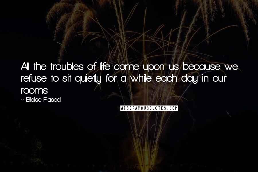 Blaise Pascal Quotes: All the troubles of life come upon us because we refuse to sit quietly for a while each day in our rooms.