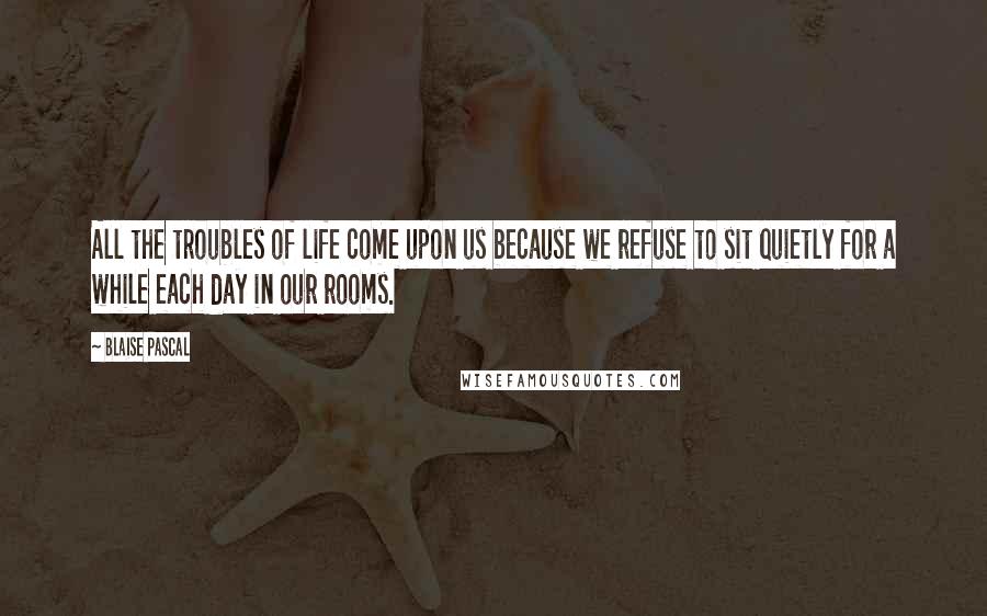 Blaise Pascal Quotes: All the troubles of life come upon us because we refuse to sit quietly for a while each day in our rooms.