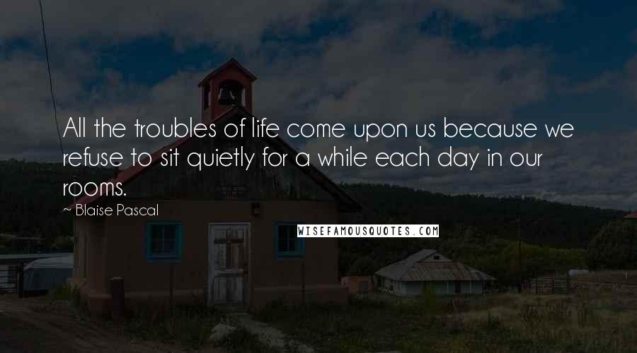 Blaise Pascal Quotes: All the troubles of life come upon us because we refuse to sit quietly for a while each day in our rooms.