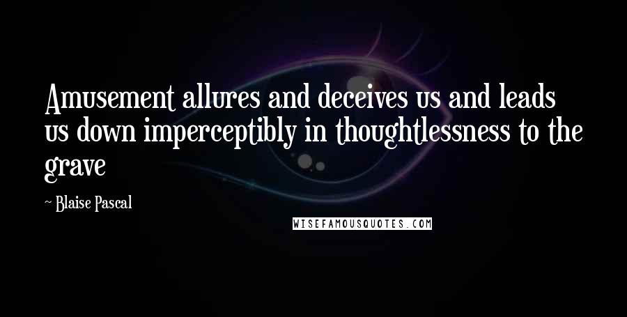 Blaise Pascal Quotes: Amusement allures and deceives us and leads us down imperceptibly in thoughtlessness to the grave
