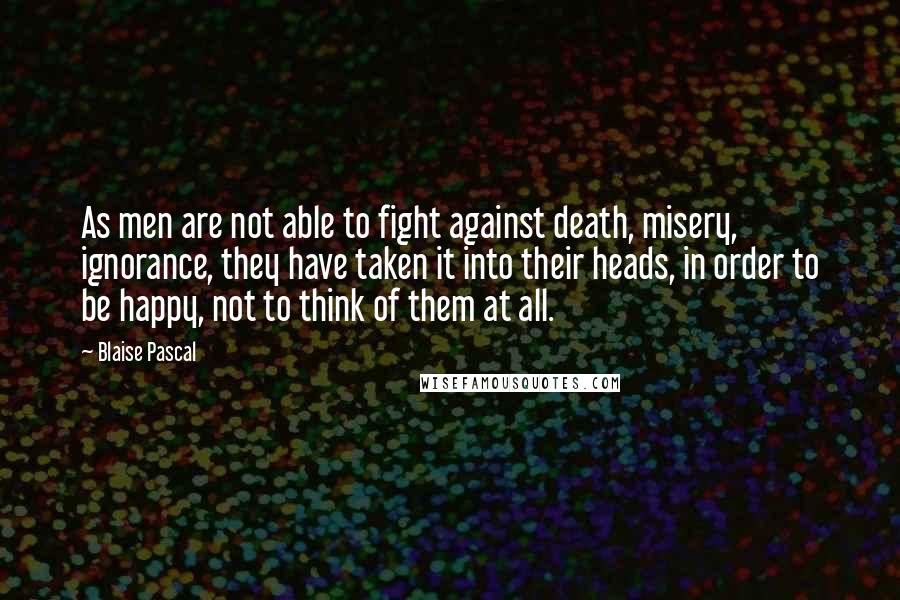 Blaise Pascal Quotes: As men are not able to fight against death, misery, ignorance, they have taken it into their heads, in order to be happy, not to think of them at all.