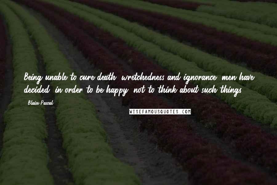 Blaise Pascal Quotes: Being unable to cure death, wretchedness and ignorance, men have decided, in order to be happy, not to think about such things.