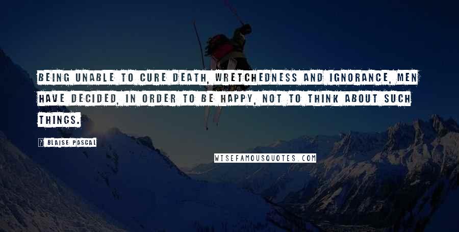 Blaise Pascal Quotes: Being unable to cure death, wretchedness and ignorance, men have decided, in order to be happy, not to think about such things.