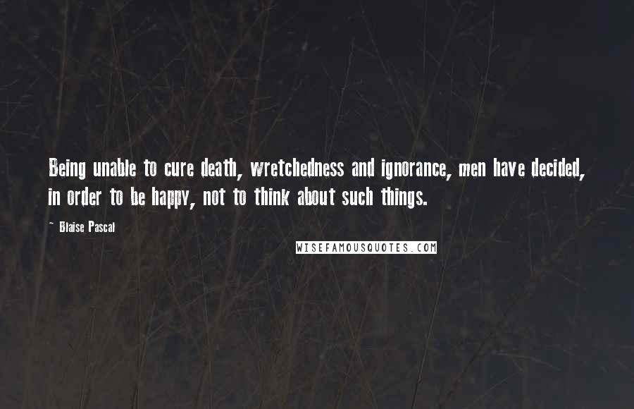 Blaise Pascal Quotes: Being unable to cure death, wretchedness and ignorance, men have decided, in order to be happy, not to think about such things.