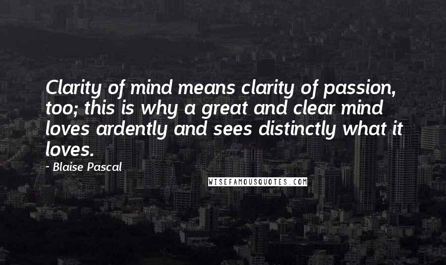 Blaise Pascal Quotes: Clarity of mind means clarity of passion, too; this is why a great and clear mind loves ardently and sees distinctly what it loves.